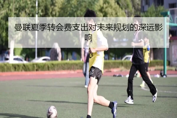 曼联夏季转会费支出对未来规划的深远影响